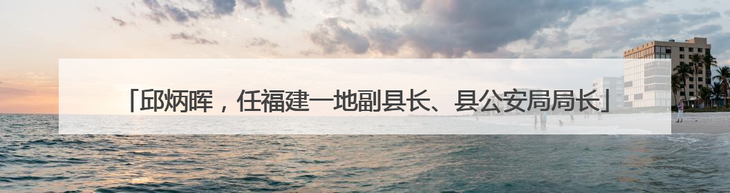 邱炳晖，任福建一地副县长、县公安局局长