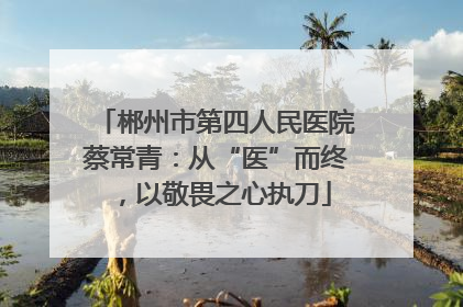 郴州市第四人民医院蔡常青：从“医”而终，以敬畏之心执刀