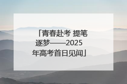 青春赴考 提笔逐梦——2025年高考首日见闻