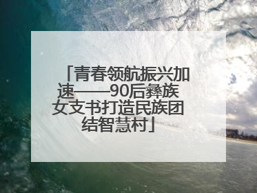 青春领航振兴加速——90后彝族女支书打造民族团结智慧村