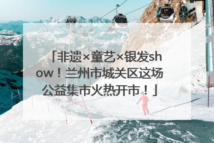 非遗×童艺×银发show！兰州市城关区这场公益集市火热开市！