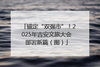 锚定“双强市”！2025年吉安文旅大会部署新篇（图）