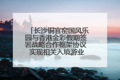长沙铜官窑国风乐园与香港金彩假期签署战略合作框架协议 实现相关入境游业务增收超亿元