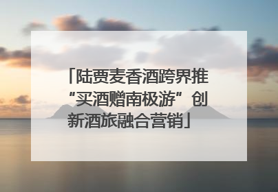 陆贾麦香酒跨界推“买酒赠南极游”创新酒旅融合营销