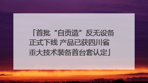 首批“自贡造”反无设备正式下线 产品已获四川省重大技术装备首台套认定