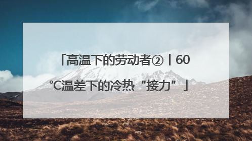 高温下的劳动者②丨60℃温差下的冷热“接力”