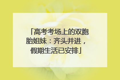 高考考场上的双胞胎姐妹：齐头并进，假期生活已安排