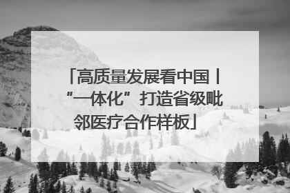 高质量发展看中国丨“一体化”打造省级毗邻医疗合作样板