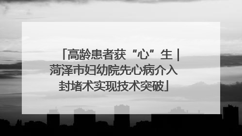 高龄患者获“心”生｜菏泽市妇幼院先心病介入封堵术实现技术突破
