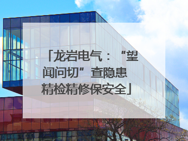 龙岩电气：“望闻问切”查隐患 精检精修保安全