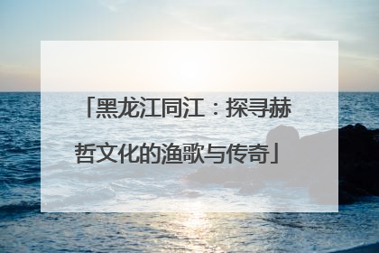 黑龙江同江：探寻赫哲文化的渔歌与传奇