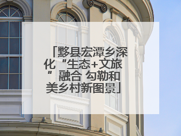 黟县宏潭乡深化“生态+文旅”融合 勾勒和美乡村新图景