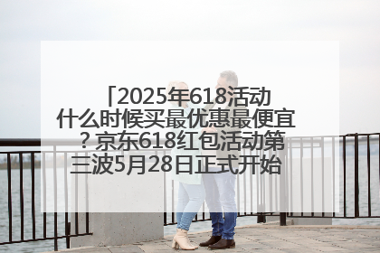 2025年618活动什么时候买最优惠最便宜？京东618红包活动第三波5月28日正式开始附满减优惠攻略一览