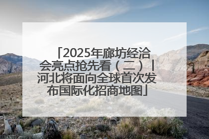 2025年廊坊经洽会亮点抢先看（二）丨河北将面向全球首次发布国际化招商地图