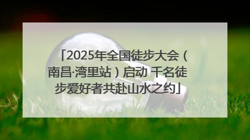 2025年全国徒步大会（南昌·湾里站）启动 千名徒步爱好者共赴山水之约