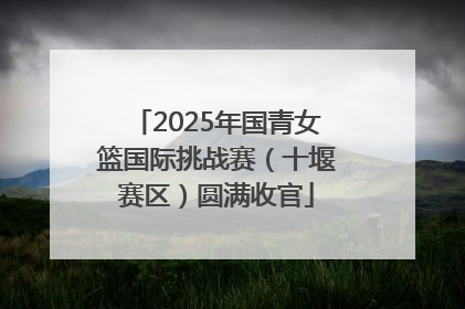 2025年国青女篮国际挑战赛（十堰赛区）圆满收官