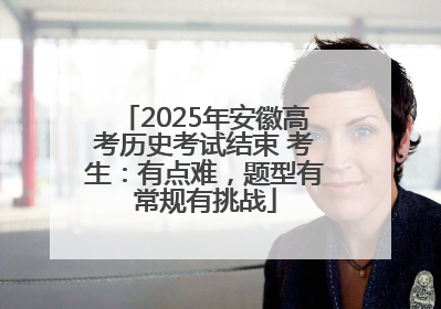 2025年安徽高考历史考试结束 考生：有点难，题型有常规有挑战