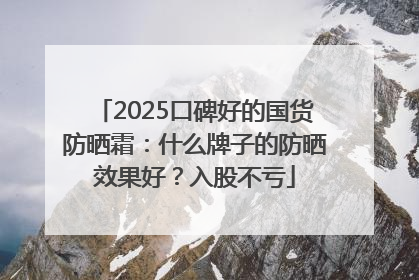 2025口碑好的国货防晒霜：什么牌子的防晒效果好？入股不亏