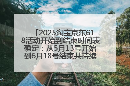 2025淘宝京东618活动开始到结束时间表确定：从5月13号开始到6月18号结束共持续37天附618红包口令及选购攻略一览