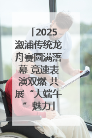 2025溆浦传统龙舟赛圆满落幕 竞速表演双燃 共展“大端午”魅力