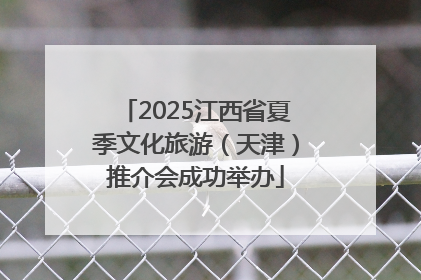 2025江西省夏季文化旅游（天津）推介会成功举办