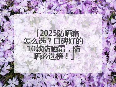 2025防晒霜怎么选？口碑好的10款防晒霜，防晒必选榜！