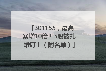 301155，最高暴增10倍！5股被扎堆盯上（附名单）