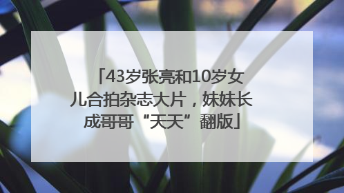 43岁张亮和10岁女儿合拍杂志大片，妹妹长成哥哥“天天”翻版