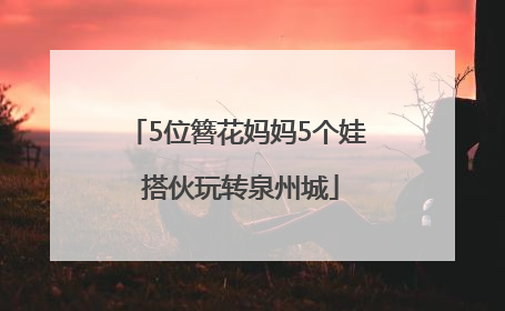5位簪花妈妈5个娃 搭伙玩转泉州城