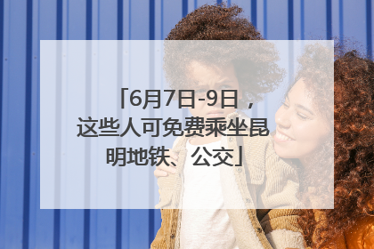 6月7日-9日，这些人可免费乘坐昆明地铁、公交